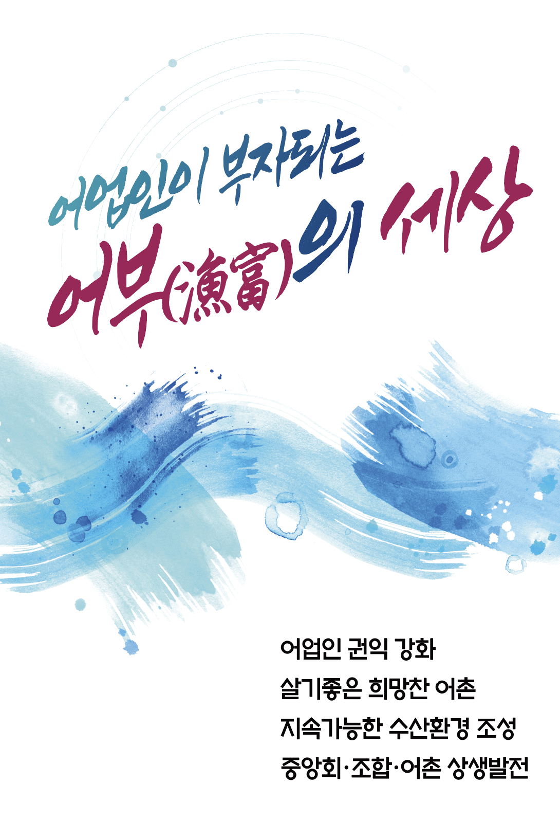 어업인이 부자되는 어부의(漁富)의 세상 /어업인 권익 강화 살기좋은 희망찬 어촌 지속가능한 수산환경 조성 중앙회･조합･어촌 상생발전